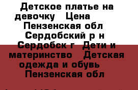 Детское платье на девочку › Цена ­ 500 - Пензенская обл., Сердобский р-н, Сердобск г. Дети и материнство » Детская одежда и обувь   . Пензенская обл.